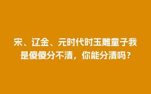 宋、辽金、元时代时玉雕童子我是傻傻分不清，你能分清吗？