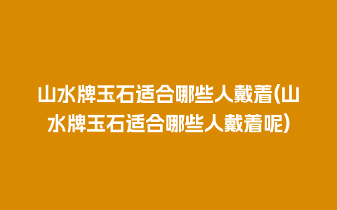 山水牌玉石适合哪些人戴着(山水牌玉石适合哪些人戴着呢)