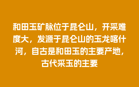 和田玉矿脉位于昆仑山，开采难度大，发源于昆仑山的玉龙喀什河，自古是和田玉的主要产地，古代采玉的主要