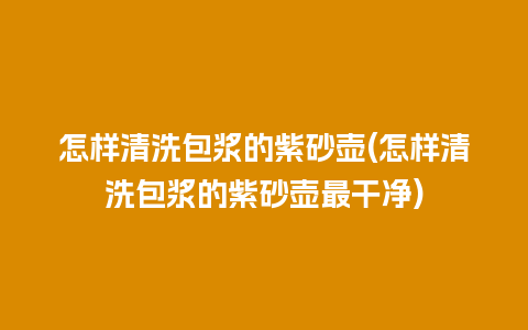 怎样清洗包浆的紫砂壶(怎样清洗包浆的紫砂壶最干净)
