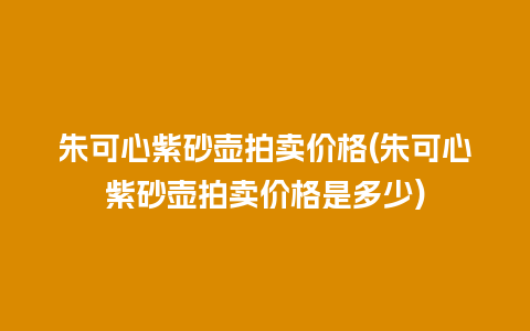 朱可心紫砂壶拍卖价格(朱可心紫砂壶拍卖价格是多少)插图 朱可心紫砂壶拍卖价格(朱可心紫砂壶拍卖价格是多少)