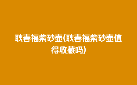 耿春福紫砂壶(耿春福紫砂壶值得收藏吗)