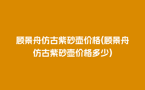 顾景舟仿古紫砂壶价格(顾景舟仿古紫砂壶价格多少)