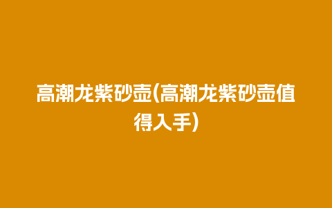 高潮龙紫砂壶(高潮龙紫砂壶值得入手)插图 高潮龙紫砂壶(高潮龙紫砂壶值得入手)