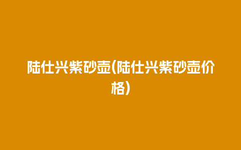 陆仕兴紫砂壶(陆仕兴紫砂壶价格)