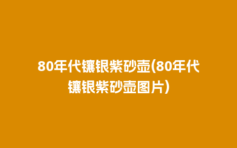 80年代镶银紫砂壶(80年代镶银紫砂壶图片)