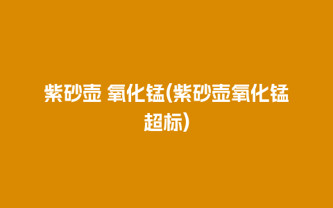 紫砂壶 氧化锰(紫砂壶氧化锰超标)插图 紫砂壶 氧化锰(紫砂壶氧化锰超标)