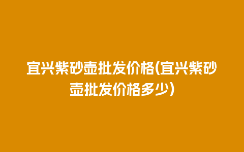 宜兴紫砂壶批发价格(宜兴紫砂壶批发价格多少)插图 宜兴紫砂壶批发价格(宜兴紫砂壶批发价格多少)