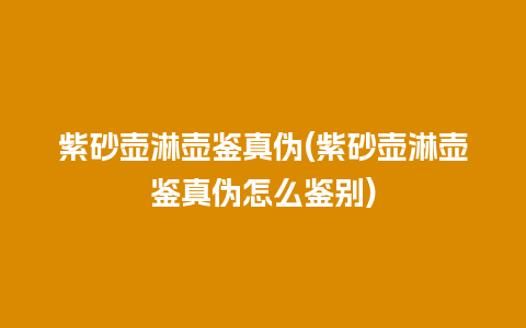 紫砂壶淋壶鉴真伪(紫砂壶淋壶鉴真伪怎么鉴别)