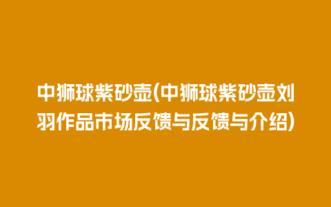 中狮球紫砂壶(中狮球紫砂壶刘羽作品市场反馈与反馈与介绍)插图 中狮球紫砂壶(中狮球紫砂壶刘羽作品市场反馈与反馈与介绍)