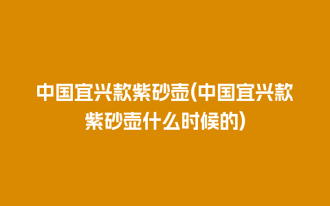 中国宜兴款紫砂壶(中国宜兴款紫砂壶什么时候的)插图 中国宜兴款紫砂壶(中国宜兴款紫砂壶什么时候的)