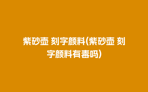 紫砂壶 刻字颜料(紫砂壶 刻字颜料有毒吗)
