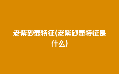 老紫砂壶特征(老紫砂壶特征是什么)