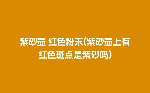 紫砂壶 红色粉末(紫砂壶上有红色斑点是紫砂吗)插图 紫砂壶 红色粉末(紫砂壶上有红色斑点是紫砂吗)
