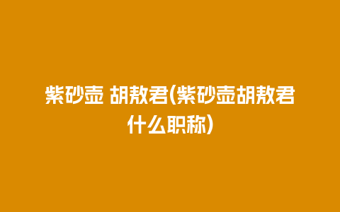 紫砂壶 胡敖君(紫砂壶胡敖君什么职称)
