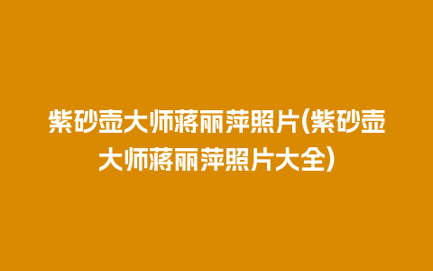紫砂壶大师蒋丽萍照片(紫砂壶大师蒋丽萍照片大全)