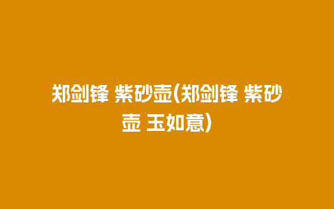 郑剑锋 紫砂壶(郑剑锋 紫砂壶 玉如意)