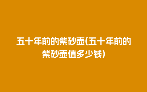 五十年前的紫砂壶(五十年前的紫砂壶值多少钱)
