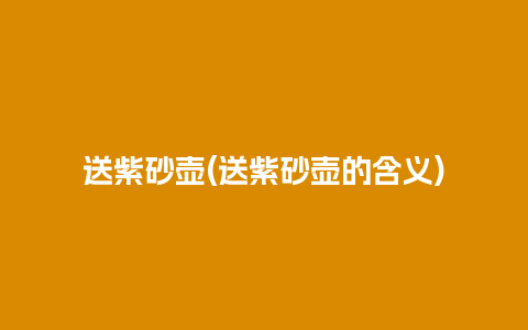 送紫砂壶(送紫砂壶的含义)