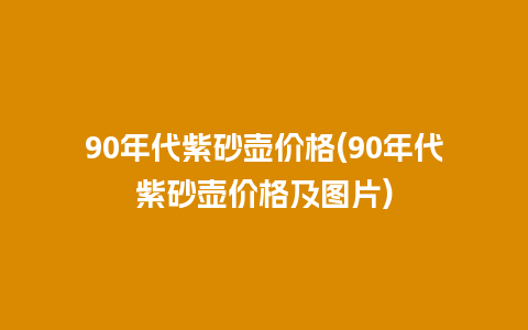 90年代紫砂壶价格(90年代紫砂壶价格及图片)