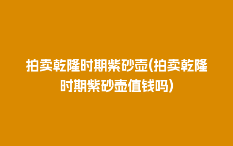 拍卖乾隆时期紫砂壶(拍卖乾隆时期紫砂壶值钱吗)