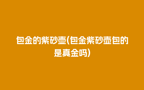 包金的紫砂壶(包金紫砂壶包的是真金吗)