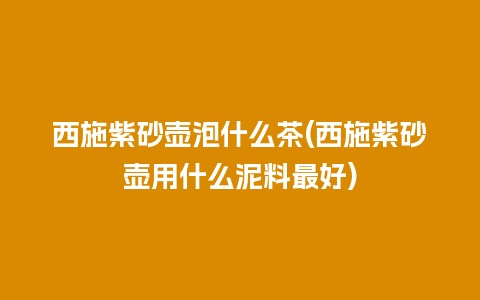 西施紫砂壶泡什么茶(西施紫砂壶用什么泥料最好)