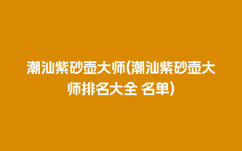 潮汕紫砂壶大师(潮汕紫砂壶大师排名大全 名单)