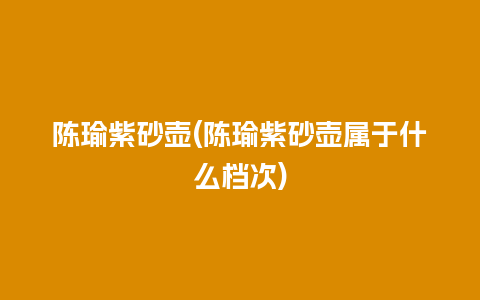 陈瑜紫砂壶(陈瑜紫砂壶属于什么档次)