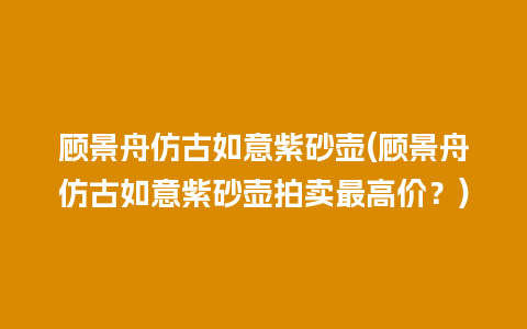 顾景舟仿古如意紫砂壶(顾景舟仿古如意紫砂壶拍卖最高价？)