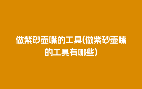 做紫砂壶嘴的工具(做紫砂壶嘴的工具有哪些)