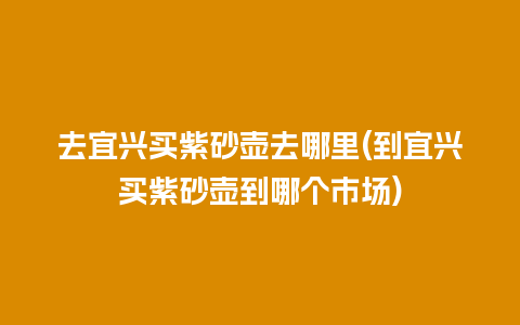 去宜兴买紫砂壶去哪里(到宜兴买紫砂壶到哪个市场)