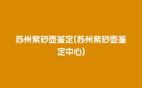 苏州紫砂壶鉴定(苏州紫砂壶鉴定中心)