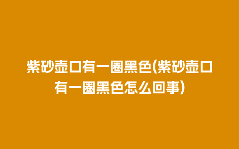 紫砂壶口有一圈黑色(紫砂壶口有一圈黑色怎么回事)