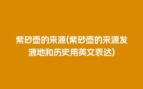 紫砂壶的来源(紫砂壶的来源发源地和历史用英文表达)