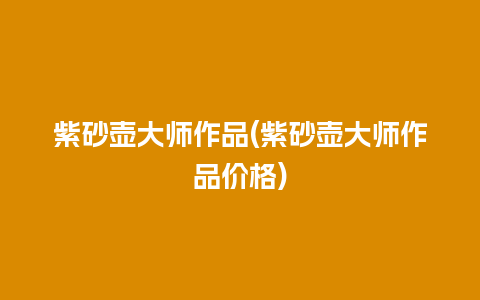 紫砂壶大师作品(紫砂壶大师作品价格)