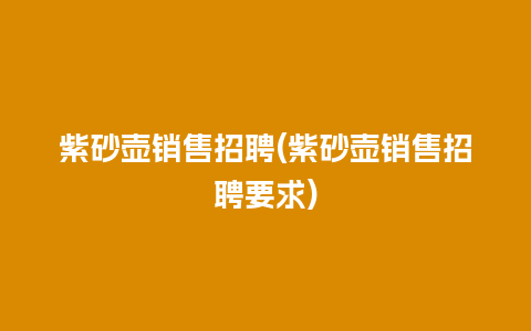 紫砂壶销售招聘(紫砂壶销售招聘要求)
