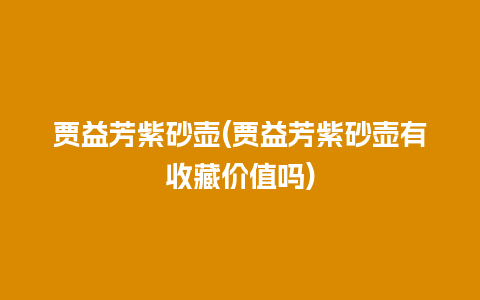 贾益芳紫砂壶(贾益芳紫砂壶有收藏价值吗)