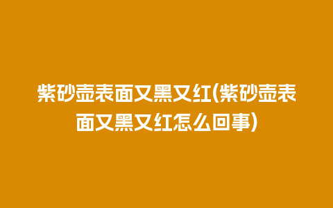 紫砂壶表面又黑又红(紫砂壶表面又黑又红怎么回事)